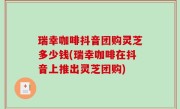 瑞幸咖啡抖音团购灵芝多少钱(瑞幸咖啡在抖音上推出灵芝团购)