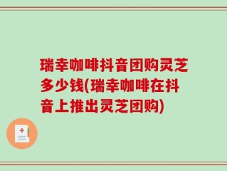 瑞幸咖啡抖音团购灵芝多少钱(瑞幸咖啡在抖音上推出灵芝团购)