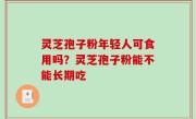 灵芝孢子粉年轻人可食用吗？灵芝孢子粉能不能长期吃