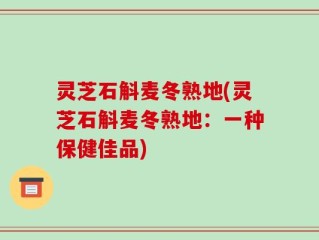 灵芝石斛麦冬熟地(灵芝石斛麦冬熟地：一种保健佳品)