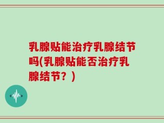 乳腺贴能治疗乳腺结节吗(乳腺贴能否治疗乳腺结节？)