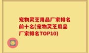 宠物灵芝用品厂家排名前十名(宠物灵芝用品厂家排名TOP10)