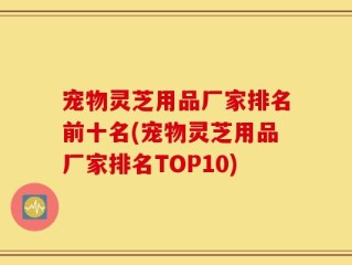 宠物灵芝用品厂家排名前十名(宠物灵芝用品厂家排名TOP10)