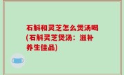 石斛和灵芝怎么煲汤喝(石斛灵芝煲汤：滋补养生佳品)