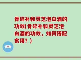 骨碎补和灵芝泡白酒的功效(骨碎补和灵芝泡白酒的功效，如何搭配食用？)