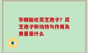 孕期能吃灵芝孢子？灵芝孢子粉功效与作用及用量是什么