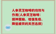 人参灵芝咖啡的功效与作用(人参灵芝咖啡：提神醒脑、增强免疫、降低疲劳的天然选择)