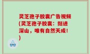 灵芝孢子胶囊广告视频(灵芝孢子胶囊：挺进深山，唯有自然天成！)