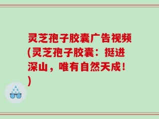 灵芝孢子胶囊广告视频(灵芝孢子胶囊：挺进深山，唯有自然天成！)