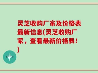 灵芝收购厂家及价格表最新信息(灵芝收购厂家，查看最新价格表！)