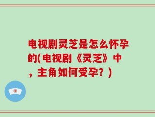 电视剧灵芝是怎么怀孕的(电视剧《灵芝》中，主角如何受孕？)