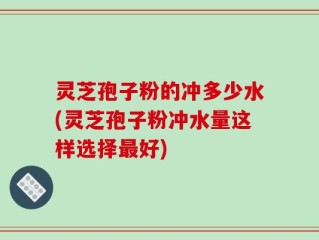 灵芝孢子粉的冲多少水(灵芝孢子粉冲水量这样选择最好)