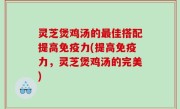 灵芝煲鸡汤的最佳搭配提高免疫力(提高免疫力，灵芝煲鸡汤的完美)