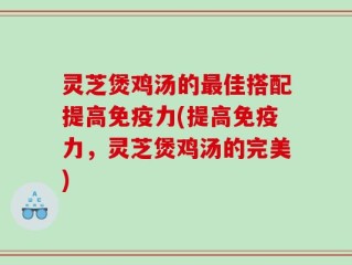 灵芝煲鸡汤的最佳搭配提高免疫力(提高免疫力，灵芝煲鸡汤的完美)