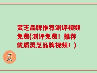 灵芝品牌推荐测评视频免费(测评免费！推荐优质灵芝品牌视频！)