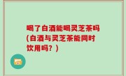 喝了白酒能喝灵芝茶吗(白酒与灵芝茶能同时饮用吗？)