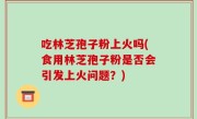 吃林芝孢子粉上火吗(食用林芝孢子粉是否会引发上火问题？)