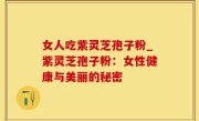 女人吃紫灵芝孢子粉_紫灵芝孢子粉：女性健康与美丽的秘密