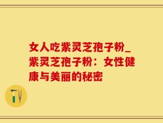 女人吃紫灵芝孢子粉_紫灵芝孢子粉：女性健康与美丽的秘密