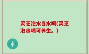 灵芝泡水当水喝(灵芝泡水喝可养生。)