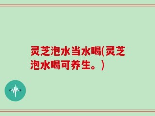 灵芝泡水当水喝(灵芝泡水喝可养生。)