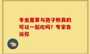 冬虫夏草与孢子粉真的可以一起吃吗？专家告诉你