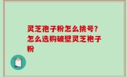 灵芝孢子粉怎么挑号？怎么选购破壁灵芝袍子粉
