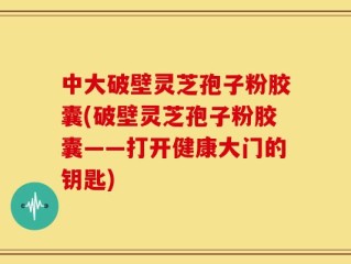 中大破壁灵芝孢子粉胶囊(破壁灵芝孢子粉胶囊——打开健康大门的钥匙)