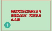 破壁灵芝的正确吃法与用量及禁忌？灵芝草怎么食用