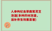 人参枸杞虫草鹿茸灵芝泡酒(多种药材泡酒，滋补养生效果显著)