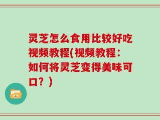 灵芝怎么食用比较好吃视频教程(视频教程：如何将灵芝变得美味可口？)