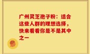 广州灵芝孢子粉：适合这些人群的理想选择，快来看看你是不是其中之一