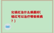 化橘红治什么病最好(橘红可以治疗哪些疾病？)