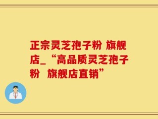 正宗灵芝孢子粉 旗舰店_“高品质灵芝孢子粉  旗舰店直销”