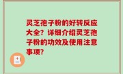 灵芝孢子粉的好转反应大全？详细介绍灵芝孢子粉的功效及使用注意事项？