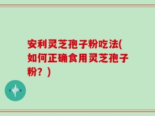 安利灵芝孢子粉吃法(如何正确食用灵芝孢子粉？)