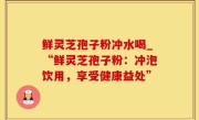 鲜灵芝孢子粉冲水喝_“鲜灵芝孢子粉：冲泡饮用，享受健康益处”