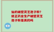 仙的破壁灵芝孢子粉？修正药业生产破壁灵芝孢子粉是真的吗