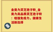 金奥力灵芝孢子粉_金奥力高品质灵芝孢子粉：增强免疫力，健康生活新选择