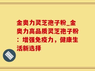 金奥力灵芝孢子粉_金奥力高品质灵芝孢子粉：增强免疫力，健康生活新选择