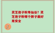 灵芝孢子粉寿仙谷？灵芝孢子粉哪个牌子最好用安全