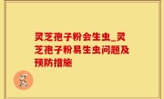 灵芝孢子粉会生虫_灵芝孢子粉易生虫问题及预防措施