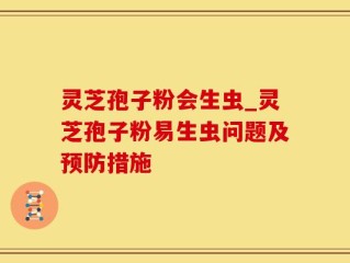 灵芝孢子粉会生虫_灵芝孢子粉易生虫问题及预防措施
