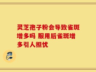 灵芝孢子粉会导致雀斑增多吗 服用后雀斑增多引人担忧