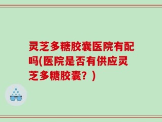 灵芝多糖胶囊医院有配吗(医院是否有供应灵芝多糖胶囊？)