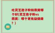 吃灵芝孢子粉和燕窝哪个好(灵芝孢子粉vs燕窝：哪个更有益健康？)