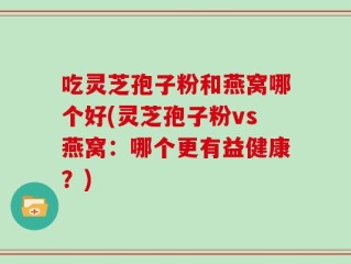 吃灵芝孢子粉和燕窝哪个好(灵芝孢子粉vs燕窝：哪个更有益健康？)