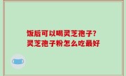 饭后可以喝灵芝孢子？灵芝孢子粉怎么吃最好