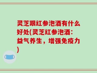 灵芝跟红参泡酒有什么好处(灵芝红参泡酒：益气养生，增强免疫力)