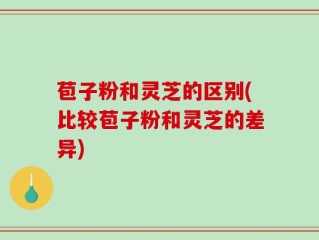 苞子粉和灵芝的区别(比较苞子粉和灵芝的差异)